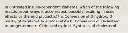 In untreated insulin-dependent diabetes, which of the following reactions/pathways is accelerated, possibly resulting in toxic effects by the end product(s)? a. Conversion of 3-hydroxy-3-methylglutaryl CoA to acetoacetate b. Conversion of cholesterol to progesterone c. Citric acid cycle d. Synthesis of cholesterol.