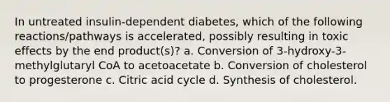 In untreated insulin-dependent diabetes, which of the following reactions/pathways is accelerated, possibly resulting in toxic effects by the end product(s)? a. Conversion of 3-hydroxy-3-methylglutaryl CoA to acetoacetate b. Conversion of cholesterol to progesterone c. Citric acid cycle d. Synthesis of cholesterol.