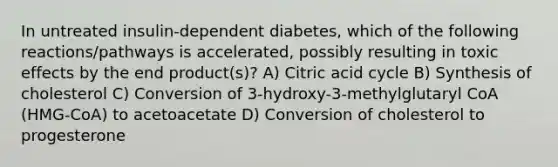 In untreated insulin-dependent diabetes, which of the following reactions/pathways is accelerated, possibly resulting in toxic effects by the end product(s)? A) Citric acid cycle B) Synthesis of cholesterol C) Conversion of 3-hydroxy-3-methylglutaryl CoA (HMG-CoA) to acetoacetate D) Conversion of cholesterol to progesterone