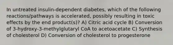 In untreated insulin-dependent diabetes, which of the following reactions/pathways is accelerated, possibly resulting in toxic effects by the end product(s)? A) Citric acid cycle B) Conversion of 3-hydroxy-3-methylglutaryl CoA to acetoacetate C) Synthesis of cholesterol D) Conversion of cholesterol to progesterone