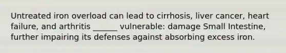Untreated iron overload can lead to cirrhosis, liver cancer, heart failure, and arthritis ______ vulnerable: damage Small Intestine, further impairing its defenses against absorbing excess iron.