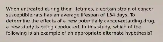 When untreated during their lifetimes, a certain strain of cancer susceptible rats has an average lifespan of 134 days. To determine the effects of a new potentially cancer-retarding drug, a new study is being conducted. In this study, which of the following is an example of an appropriate alternate hypothesis?