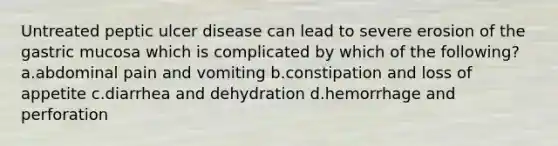 Untreated peptic ulcer disease can lead to severe erosion of the gastric mucosa which is complicated by which of the following? a.abdominal pain and vomiting b.constipation and loss of appetite c.diarrhea and dehydration d.hemorrhage and perforation