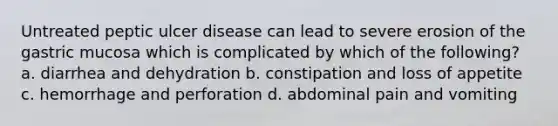 Untreated peptic ulcer disease can lead to severe erosion of the gastric mucosa which is complicated by which of the following? a. diarrhea and dehydration b. constipation and loss of appetite c. hemorrhage and perforation d. abdominal pain and vomiting