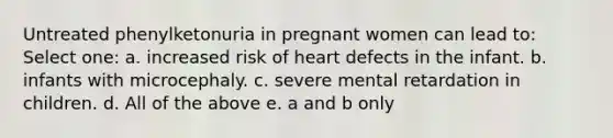 Untreated phenylketonuria in pregnant women can lead to: Select one: a. increased risk of heart defects in the infant. b. infants with microcephaly. c. severe mental retardation in children. d. All of the above e. a and b only