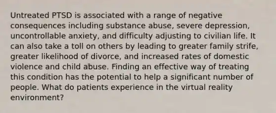 Untreated PTSD is associated with a range of negative consequences including substance abuse, severe depression, uncontrollable anxiety, and difficulty adjusting to civilian life. It can also take a toll on others by leading to greater family strife, greater likelihood of divorce, and increased rates of domestic violence and child abuse. Finding an effective way of treating this condition has the potential to help a significant number of people. What do patients experience in the virtual reality environment?