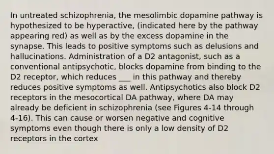 In untreated schizophrenia, the mesolimbic dopamine pathway is hypothesized to be hyperactive, (indicated here by the pathway appearing red) as well as by the excess dopamine in the synapse. This leads to positive symptoms such as delusions and hallucinations. Administration of a D2 antagonist, such as a conventional antipsychotic, blocks dopamine from binding to the D2 receptor, which reduces ___ in this pathway and thereby reduces positive symptoms as well. Antipsychotics also block D2 receptors in the mesocortical DA pathway, where DA may already be deficient in schizophrenia (see Figures 4-14 through 4-16). This can cause or worsen negative and cognitive symptoms even though there is only a low density of D2 receptors in the cortex