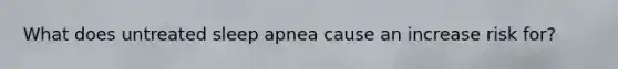What does untreated sleep apnea cause an increase risk for?