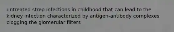 untreated strep infections in childhood that can lead to the kidney infection characterized by antigen-antibody complexes clogging the glomerular filters