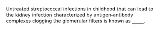 Untreated streptococcal infections in childhood that can lead to the kidney infection characterized by antigen-antibody complexes clogging the glomerular filters is known as _____.