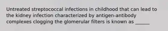 Untreated streptococcal infections in childhood that can lead to the kidney infection characterized by antigen-antibody complexes clogging the glomerular filters is known as ______