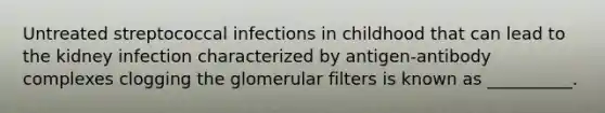 Untreated streptococcal infections in childhood that can lead to the kidney infection characterized by antigen-antibody complexes clogging the glomerular filters is known as __________.