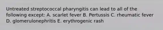 Untreated streptococcal pharyngitis can lead to all of the following except: A. scarlet fever B. Pertussis C. rheumatic fever D. glomerulonephritis E. erythrogenic rash