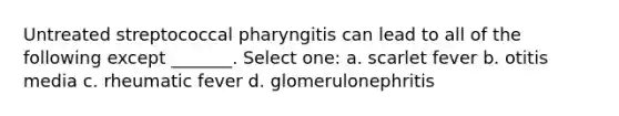 Untreated streptococcal pharyngitis can lead to all of the following except _______. Select one: a. scarlet fever b. otitis media c. rheumatic fever d. glomerulonephritis