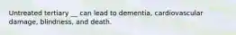 Untreated tertiary __ can lead to dementia, cardiovascular damage, blindness, and death.