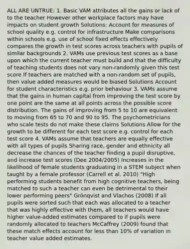 ALL ARE UNTRUE: 1. Basic VAM attributes all the gains or lack of to the teacher However other workplace factors may have impacts on student growth Solutions: Account for measures of school quality e.g. control for infrastructure Make comparisons within schools e.g. use of school fixed effects effectively compares the growth in test scores across teachers with pupils of similar backgrounds 2. VAMs use previous test scores as a base upon which the current teacher must build and that the difficulty of teaching students does not vary non-randomly given this test score If teachers are matched with a non-random set of pupils, then value added measures would be biased Solutions Account for student characteristics e.g. prior behaviour 3. VAMs assume that the gains in human capital from improving the test score by one point are the same at all points across the possible score distribution. The gains of improving from 5 to 10 are equivalent to moving from 65 to 70 and 90 to 95. The psychometricians who scale tests do not make these claims Solutions Allow for the growth to be different for each test score e.g. control for each test score 4. VAMs assume that teachers are equally effective with all types of pupils Sharing race, gender and ethnicity all decrease the chances of the teacher finding a pupil disruptive, and increase test scores (Dee 2004/2005) Increases in the likelihood of female students graduating in a STEM subject when taught by a female professor (Carrell et al. 2010) "High performing students benefit from high cognitive teachers, being matched to such a teacher can even be detrimental to their lower performing peers" Grönqvist and Vlachos (2008) If all pupils were sorted such that each was allocated to a teacher that was highly effective with them, all teachers would have higher value-added estimates compared to if pupils were randomly allocated to teachers McCaffrey (2009) found that these match effects account for less than 10% of variation in teacher value added estimates.