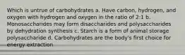 Which is untrue of carbohydrates a. Have carbon, hydrogen, and oxygen with hydrogen and oxygen in the ratio of 2:1 b. Monosaccharides may form disaccharides and polysaccharides by dehydration synthesis c. Starch is a form of animal storage polysaccharide d. Carbohydrates are the body's first choice for energy extraction