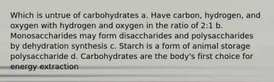 Which is untrue of carbohydrates a. Have carbon, hydrogen, and oxygen with hydrogen and oxygen in the ratio of 2:1 b. Monosaccharides may form disaccharides and polysaccharides by dehydration synthesis c. Starch is a form of animal storage polysaccharide d. Carbohydrates are the body's first choice for energy extraction