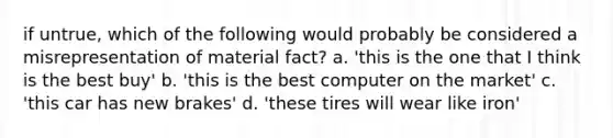 if untrue, which of the following would probably be considered a misrepresentation of material fact? a. 'this is the one that I think is the best buy' b. 'this is the best computer on the market' c. 'this car has new brakes' d. 'these tires will wear like iron'