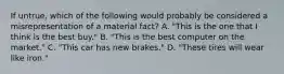 If untrue, which of the following would probably be considered a misrepresentation of a material fact? A. "This is the one that I think is the best buy." B. "This is the best computer on the market." C. "This car has new brakes." D. "These tires will wear like iron."