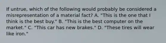 If untrue, which of the following would probably be considered a misrepresentation of a material fact? A. "This is the one that I think is the best buy." B. "This is the best computer on the market." C. "This car has new brakes." D. "These tires will wear like iron."