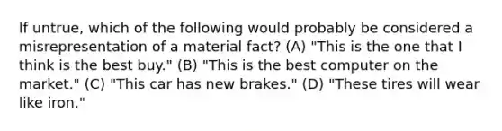 If untrue, which of the following would probably be considered a misrepresentation of a material fact? (A) "This is the one that I think is the best buy." (B) "This is the best computer on the market." (C) "This car has new brakes." (D) "These tires will wear like iron."