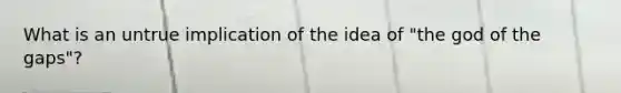 What is an untrue implication of the idea of "the god of the gaps"?