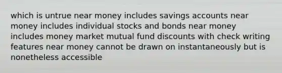 which is untrue near money includes savings accounts near money includes individual stocks and bonds near money includes money market mutual fund discounts with check writing features near money cannot be drawn on instantaneously but is nonetheless accessible