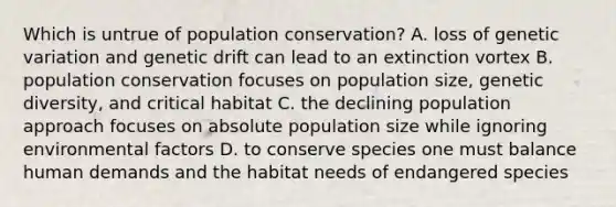 Which is untrue of population conservation? A. loss of genetic variation and genetic drift can lead to an extinction vortex B. population conservation focuses on population size, genetic diversity, and critical habitat C. the declining population approach focuses on absolute population size while ignoring environmental factors D. to conserve species one must balance human demands and the habitat needs of endangered species