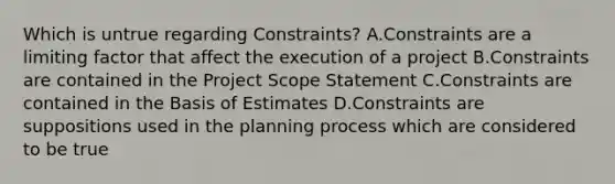 Which is untrue regarding Constraints? A.Constraints are a limiting factor that affect the execution of a project B.Constraints are contained in the Project Scope Statement C.Constraints are contained in the Basis of Estimates D.Constraints are suppositions used in the planning process which are considered to be true