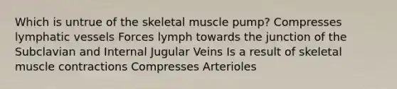 Which is untrue of the skeletal muscle pump? Compresses <a href='https://www.questionai.com/knowledge/ki6sUebkzn-lymphatic-vessels' class='anchor-knowledge'>lymphatic vessels</a> Forces lymph towards the junction of the Subclavian and Internal Jugular Veins Is a result of skeletal <a href='https://www.questionai.com/knowledge/k0LBwLeEer-muscle-contraction' class='anchor-knowledge'>muscle contraction</a>s Compresses Arterioles