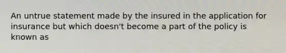 An untrue statement made by the insured in the application for insurance but which doesn't become a part of the policy is known as