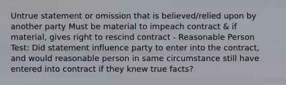 Untrue statement or omission that is believed/relied upon by another party Must be material to impeach contract & if material, gives right to rescind contract - Reasonable Person Test: Did statement influence party to enter into the contract, and would reasonable person in same circumstance still have entered into contract if they knew true facts?