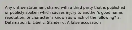 Any untrue statement shared with a third party that is published or publicly spoken which causes injury to another's good name, reputation, or character is known as which of the following? a. Defamation b. Libel c. Slander d. A false accusation