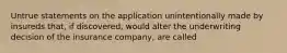 Untrue statements on the application unintentionally made by insureds that, if discovered, would alter the underwriting decision of the insurance company, are called