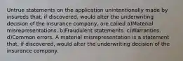 Untrue statements on the application unintentionally made by insureds that, if discovered, would alter the underwriting decision of the insurance company, are called a)Material misrepresentations. b)Fraudulent statements. c)Warranties. d)Common errors. A material misrepresentation is a statement that, if discovered, would alter the underwriting decision of the insurance company.