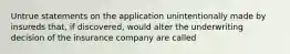 Untrue statements on the application unintentionally made by insureds that, if discovered, would alter the underwriting decision of the insurance company are called