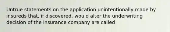 Untrue statements on the application unintentionally made by insureds that, if discovered, would alter the underwriting decision of the insurance company are called