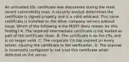 An untrusted SSL certificate was discovered during the most recent vulnerability scan. A security analyst determines the certificate is signed properly and is a valid wildcard. This same certificate is installed on the other company servers without issue. Which of the following is the MOST likely reason for this finding? A. The required intermediate certificate is not loaded as part of the certificate chain. B. The certificate is on the CRL and is no longer valid. C. The corporate CA has expired on every server, causing the certificate to fail verification. D. The scanner is incorrectly configured to not trust this certificate when detected on the server.