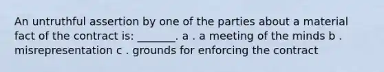 An untruthful assertion by one of the parties about a material fact of the contract is: _______. a . a meeting of the minds b . misrepresentation c . grounds for enforcing the contract