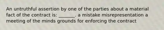 An untruthful assertion by one of the parties about a material fact of the contract is: _______. a mistake misrepresentation a meeting of the minds grounds for enforcing the contract