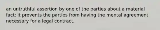 an untruthful assertion by one of the parties about a material fact; it prevents the parties from having the mental agreement necessary for a legal contract.