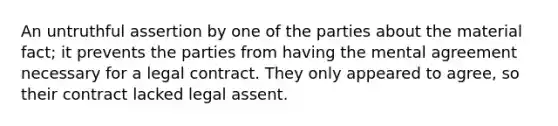 An untruthful assertion by one of the parties about the material fact; it prevents the parties from having the mental agreement necessary for a legal contract. They only appeared to agree, so their contract lacked legal assent.