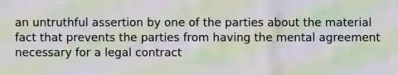 an untruthful assertion by one of the parties about the material fact that prevents the parties from having the mental agreement necessary for a legal contract