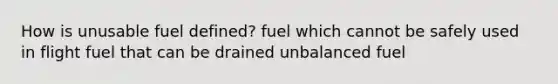 How is unusable fuel defined? fuel which cannot be safely used in flight fuel that can be drained unbalanced fuel