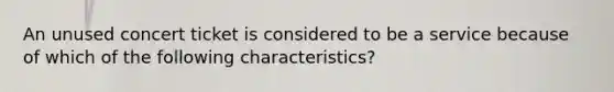 An unused concert ticket is considered to be a service because of which of the following characteristics?