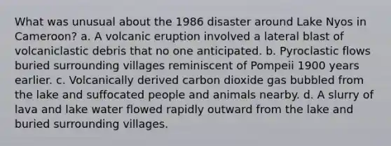 What was unusual about the 1986 disaster around Lake Nyos in Cameroon? a. A volcanic eruption involved a lateral blast of volcaniclastic debris that no one anticipated. b. Pyroclastic flows buried surrounding villages reminiscent of Pompeii 1900 years earlier. c. Volcanically derived carbon dioxide gas bubbled from the lake and suffocated people and animals nearby. d. A slurry of lava and lake water flowed rapidly outward from the lake and buried surrounding villages.