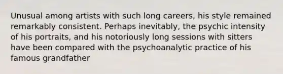 Unusual among artists with such long careers, his style remained remarkably consistent. Perhaps inevitably, the psychic intensity of his portraits, and his notoriously long sessions with sitters have been compared with the psychoanalytic practice of his famous grandfather