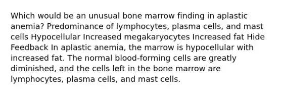 Which would be an unusual bone marrow finding in aplastic anemia? Predominance of lymphocytes, plasma cells, and mast cells Hypocellular Increased megakaryocytes Increased fat Hide Feedback In aplastic anemia, the marrow is hypocellular with increased fat. The normal blood-forming cells are greatly diminished, and the cells left in the bone marrow are lymphocytes, plasma cells, and mast cells.