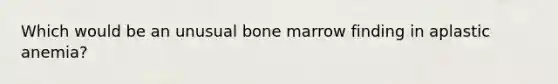 Which would be an unusual bone marrow finding in aplastic anemia?